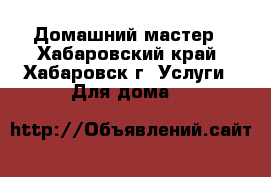 Домашний мастер - Хабаровский край, Хабаровск г. Услуги » Для дома   